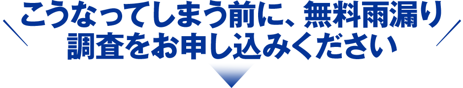 こうなってしまう前に、無料雨漏り調査をお申し込みください