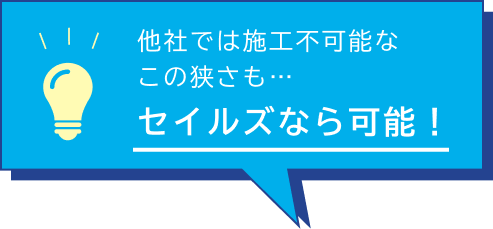 他社では施工不可能なこの狭さも、セイルズなら可能！